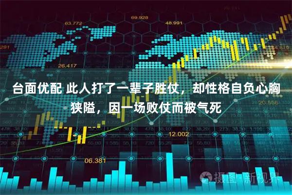 台面优配 此人打了一辈子胜仗，却性格自负心胸狭隘，因一场败仗而被气死