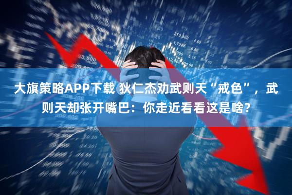 大旗策略APP下载 狄仁杰劝武则天“戒色”，武则天却张开嘴巴：你走近看看这是啥？