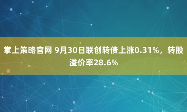 掌上策略官网 9月30日联创转债上涨0.31%，转股溢价率28.6%