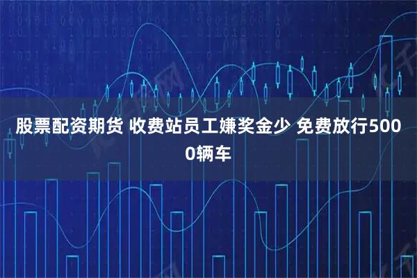 股票配资期货 收费站员工嫌奖金少 免费放行5000辆车