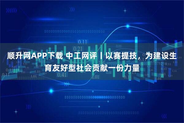 顺升网APP下载 中工网评丨以赛提技，为建设生育友好型社会贡献一份力量