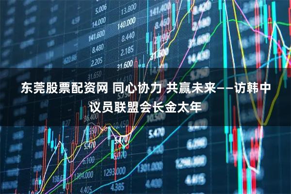 东莞股票配资网 同心协力 共赢未来——访韩中议员联盟会长金太年