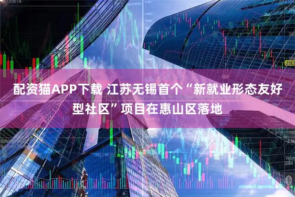 配资猫APP下载 江苏无锡首个“新就业形态友好型社区”项目在惠山区落地