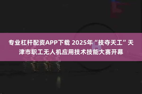 专业杠杆配资APP下载 2025年“技夺天工”天津市职工无人机应用技术技能大赛开幕