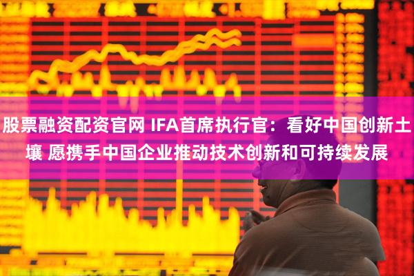 股票融资配资官网 IFA首席执行官：看好中国创新土壤 愿携手中国企业推动技术创新和可持续发展