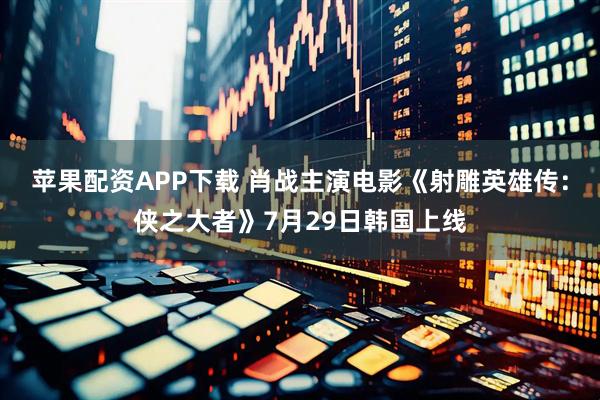 苹果配资APP下载 肖战主演电影《射雕英雄传：侠之大者》7月29日韩国上线