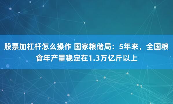 股票加杠杆怎么操作 国家粮储局：5年来，全国粮食年产量稳定在1.3万亿斤以上