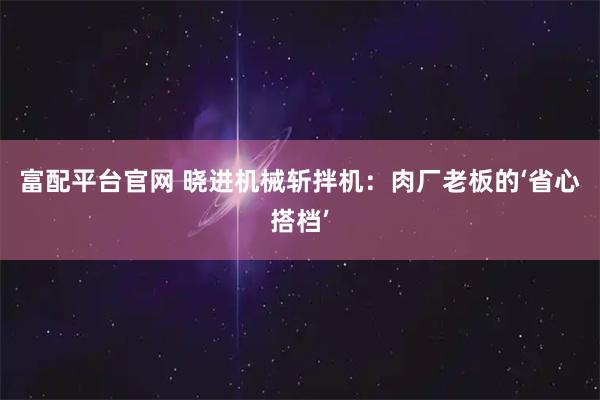 富配平台官网 晓进机械斩拌机：肉厂老板的‘省心搭档’