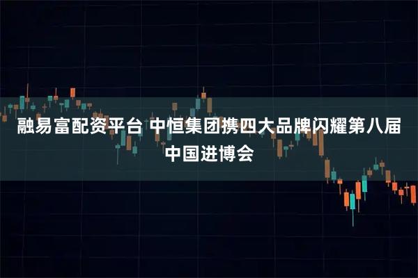 融易富配资平台 中恒集团携四大品牌闪耀第八届中国进博会