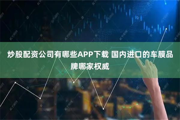 炒股配资公司有哪些APP下载 国内进口的车膜品牌哪家权威