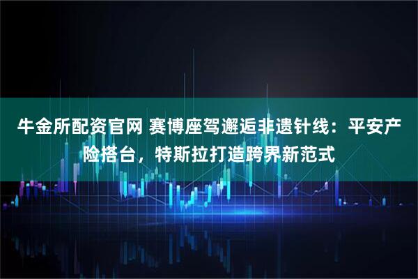 牛金所配资官网 赛博座驾邂逅非遗针线：平安产险搭台，特斯拉打造跨界新范式