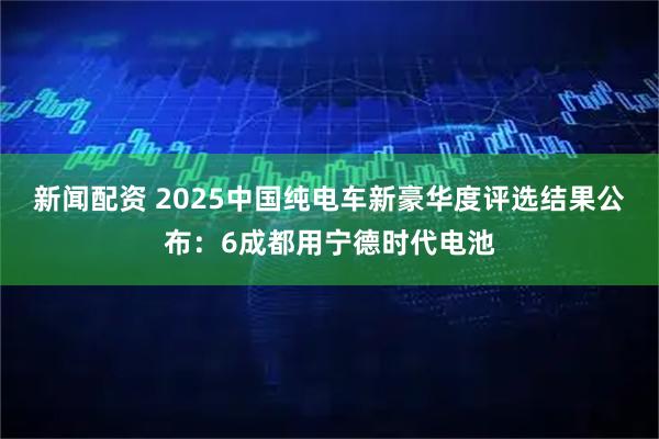 新闻配资 2025中国纯电车新豪华度评选结果公布：6成都用宁德时代电池