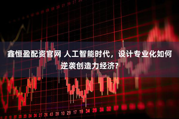 鑫恒盈配资官网 人工智能时代，设计专业化如何逆袭创造力经济?