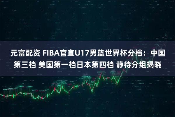 元富配资 FIBA官宣U17男篮世界杯分档：中国第三档 美国第一档日本第四档 静待分组揭晓