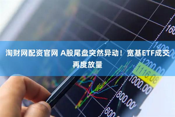 淘财网配资官网 A股尾盘突然异动！宽基ETF成交再度放量