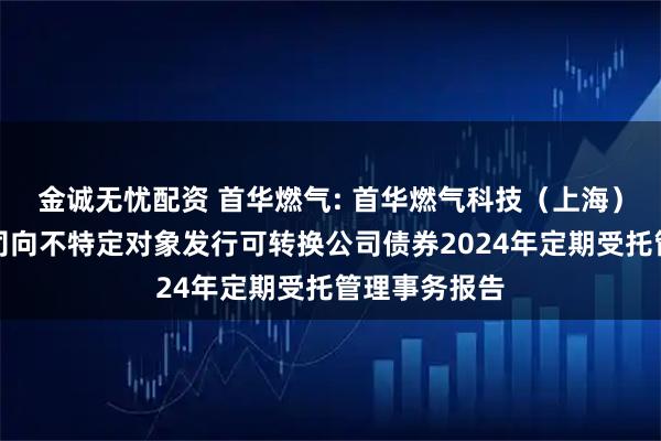 金诚无忧配资 首华燃气: 首华燃气科技（上海）股份有限公司向不特定对象发行可转换公司债券2024年定期受托管理事务报告