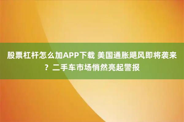 股票杠杆怎么加APP下载 美国通胀飓风即将袭来？二手车市场悄然亮起警报