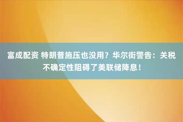 富成配资 特朗普施压也没用？华尔街警告：关税不确定性阻碍了美联储降息！