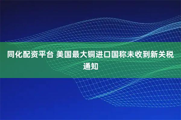 同化配资平台 美国最大铜进口国称未收到新关税通知