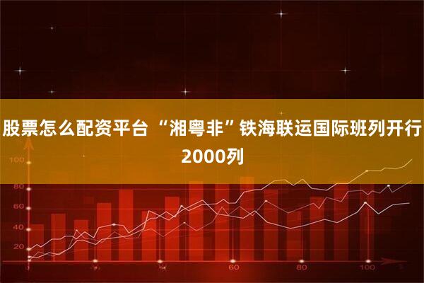 股票怎么配资平台 “湘粤非”铁海联运国际班列开行2000列