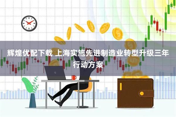 辉煌优配下载 上海实施先进制造业转型升级三年行动方案