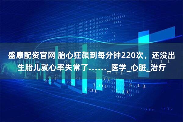 盛康配资官网 胎心狂飙到每分钟220次，还没出生胎儿就心率失常了……_医学_心脏_治疗