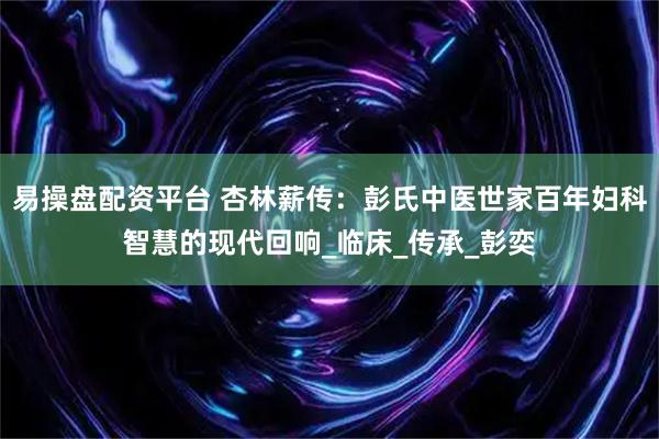 易操盘配资平台 杏林薪传：彭氏中医世家百年妇科智慧的现代回响_临床_传承_彭奕