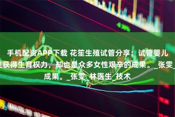手机配资APP下载 花笙生殖试管分享：试管婴儿助力高龄女性获得生育权力，却也是众多女性艰辛的成果。_张雯_林医生_技术