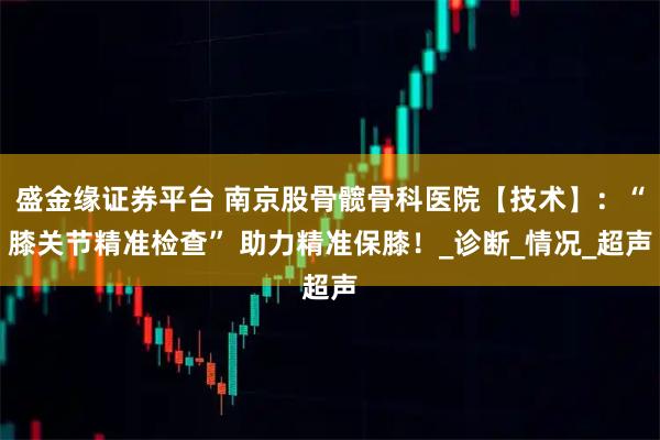 盛金缘证券平台 南京股骨髋骨科医院【技术】：“膝关节精准检查” 助力精准保膝！_诊断_情况_超声