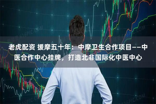 老虎配资 援摩五十年：中摩卫生合作项目——中医合作中心挂牌，打造北非国际化中医中心