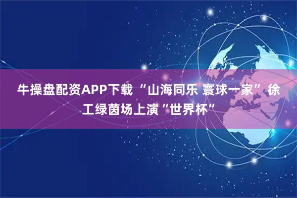牛操盘配资APP下载 “山海同乐 寰球一家” 徐工绿茵场上演“世界杯”