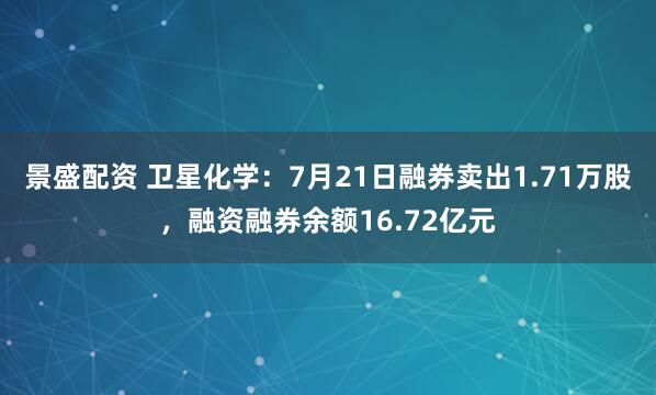 景盛配资 卫星化学：7月21日融券卖出1.71万股，融资融券余额16.72亿元