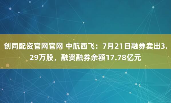 创同配资官网官网 中航西飞：7月21日融券卖出3.29万股，融资融券余额17.78亿元