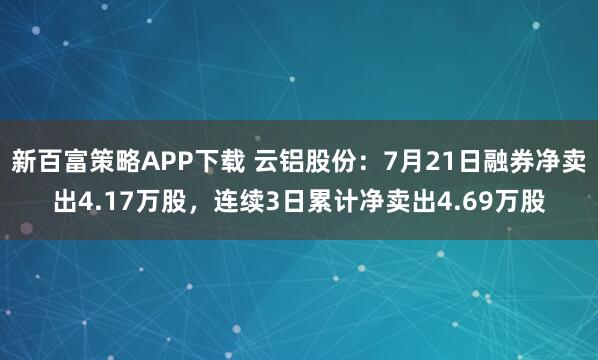 新百富策略APP下载 云铝股份：7月21日融券净卖出4.17万股，连续3日累计净卖出4.69万股