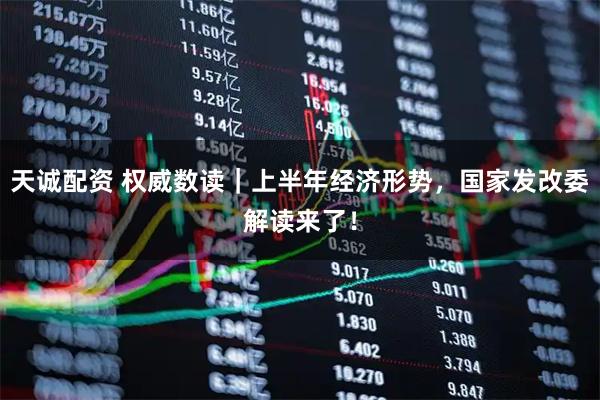 天诚配资 权威数读｜上半年经济形势，国家发改委解读来了！