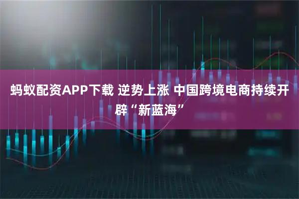 蚂蚁配资APP下载 逆势上涨 中国跨境电商持续开辟“新蓝海”