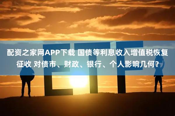 配资之家网APP下载 国债等利息收入增值税恢复征收 对债市、财政、银行、个人影响几何？