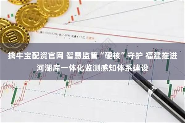 擒牛宝配资官网 智慧监管“硬核”守护 福建推进河湖库一体化监测感知体系建设