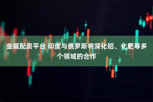 金赢配资平台 印度与俄罗斯将深化铝、化肥等多个领域的合作
