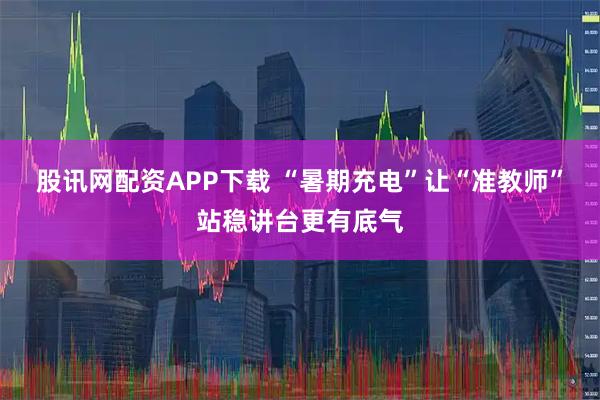 股讯网配资APP下载 “暑期充电”让“准教师”站稳讲台更有底气