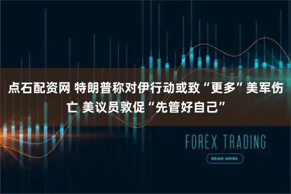 点石配资网 特朗普称对伊行动或致“更多”美军伤亡 美议员敦促“先管好自己”