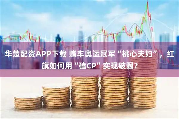 华楚配资APP下载 赠车奥运冠军“桃心夫妇”，红旗如何用“磕CP”实现破圈？